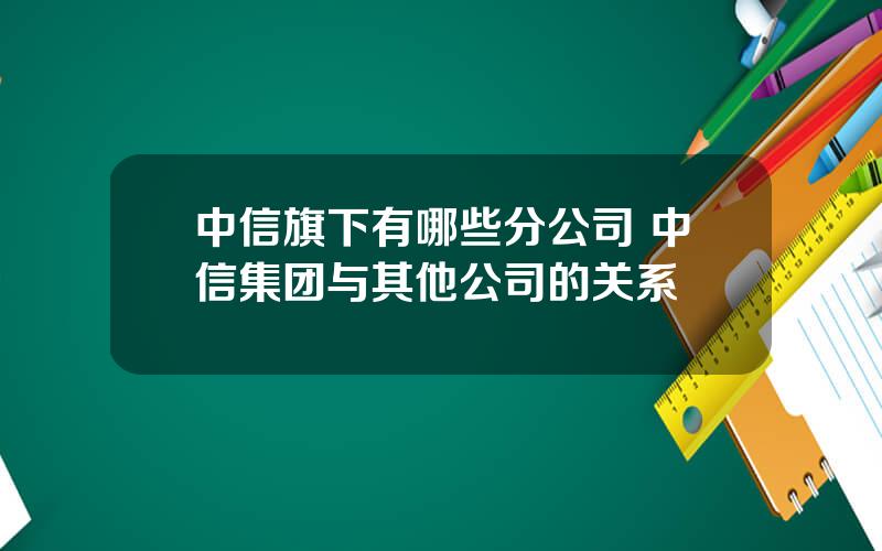 中信旗下有哪些分公司 中信集团与其他公司的关系